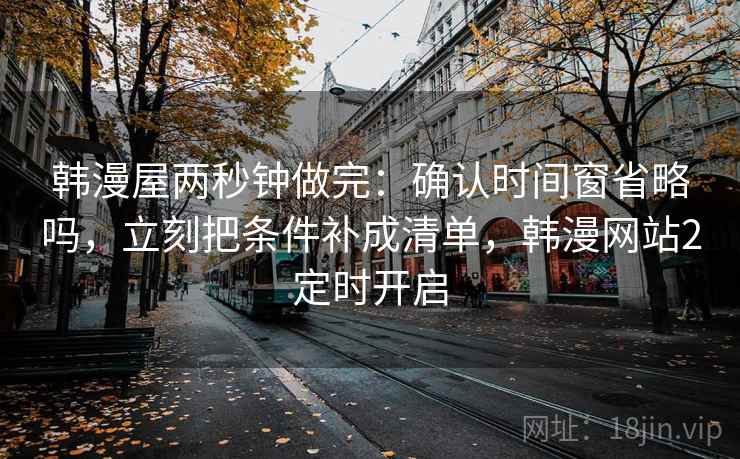 韩漫屋两秒钟做完:确认时间窗省略吗,立刻把条件补成清单,韩漫网站2定时开启 韩漫屋两秒钟做完:确认时间窗省略吗,立刻把条件补成清单,韩漫网站2定时开启