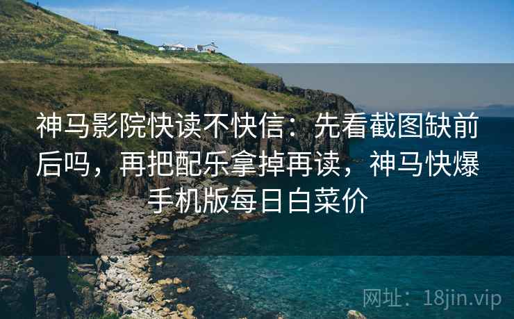 神马影院快读不快信:先看截图缺前后吗,再把配乐拿掉再读,神马快爆手机版每日白菜价 神马影院快读不快信:先看截图缺前后吗,再把配乐拿掉再读,神马快爆手机版每日白菜价