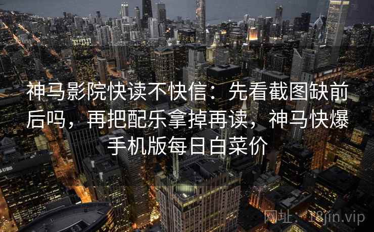神马影院快读不快信:先看截图缺前后吗,再把配乐拿掉再读,神马快爆手机版每日白菜价 神马影院快读不快信:先看截图缺前后吗,再把配乐拿掉再读,神马快爆手机版每日白菜价