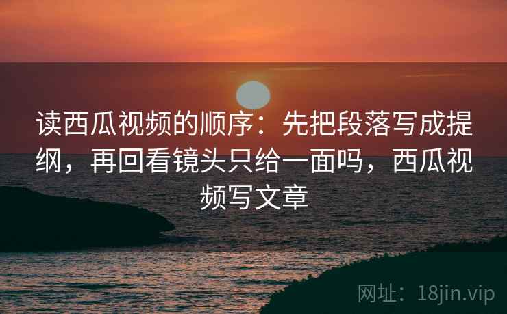 读西瓜视频的顺序：先把段落写成提纲，再回看镜头只给一面吗，西瓜视频写文章