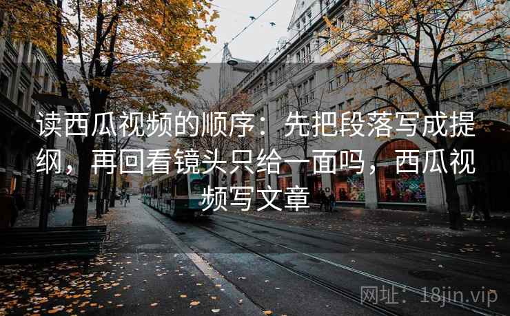 读西瓜视频的顺序:先把段落写成提纲,再回看镜头只给一面吗,西瓜视频写文章 读西瓜视频的顺序:先把段落写成提纲,再回看镜头只给一面吗,西瓜视频写文章