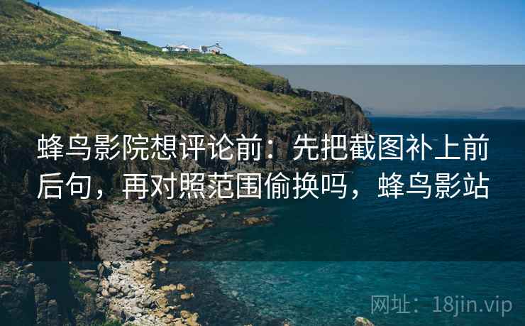 蜂鸟影院想评论前:先把截图补上前后句,再对照范围偷换吗,蜂鸟影站 蜂鸟影院想评论前:先把截图补上前后句,再对照范围偷换吗,蜂鸟影站