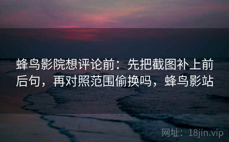 蜂鸟影院想评论前:先把截图补上前后句,再对照范围偷换吗,蜂鸟影站 蜂鸟影院想评论前:先把截图补上前后句,再对照范围偷换吗,蜂鸟影站