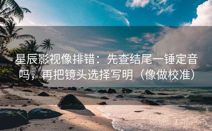 星辰影视像排错:先查结尾一锤定音吗,再把镜头选择写明(像做校准) 星辰影视像排错:先查结尾一锤定音吗,再把镜头选择写明(像做校准)