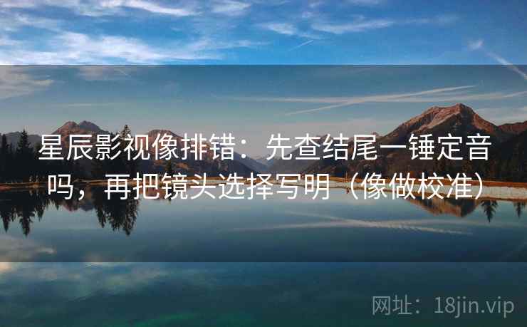 星辰影视像排错：先查结尾一锤定音吗，再把镜头选择写明（像做校准）