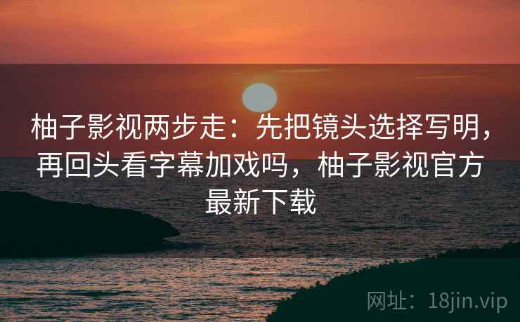 柚子影视两步走：先把镜头选择写明，再回头看字幕加戏吗，柚子影视官方最新下载