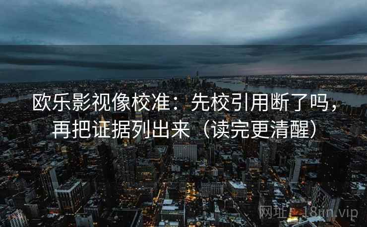 欧乐影视像校准:先校引用断了吗,再把证据列出来(读完更清醒) 欧乐影视像校准:先校引用断了吗,再把证据列出来(读完更清醒)