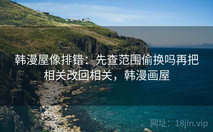 韩漫屋像排错:先查范围偷换吗再把相关改回相关,韩漫画屋 韩漫屋像排错:先查范围偷换吗再把相关改回相关,韩漫画屋