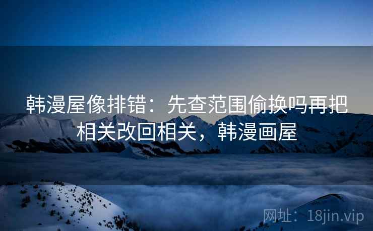 韩漫屋像排错:先查范围偷换吗再把相关改回相关,韩漫画屋 韩漫屋像排错:先查范围偷换吗再把相关改回相关,韩漫画屋
